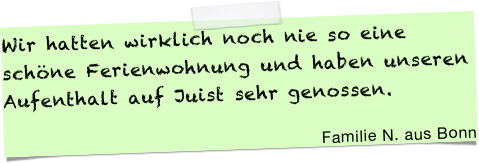 Wir hatten wirklich noch nie so eine schöne Ferienwohnung und haben unseren Aufenthalt auf Juist sehr genossen. &#10;&#10;Familie N. aus Bonn