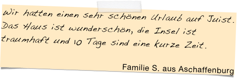 Wir hatten einen sehr schönen Urlaub auf Juist. Das Haus ist wunderschön, die Insel ist traumhaft und 10 Tage sind eine kurze Zeit. &#10;&#10;Familie S. aus Aschaffenburg